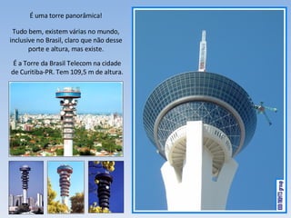 É uma torre panorâmica! Tudo bem, existem várias no mundo, inclusive no Brasil, claro que não desse porte e altura, mas existe. É a Torre da Brasil Telecom na cidade de Curitiba-PR. Tem 109,5 m de altura. 