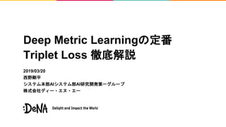 Deep Metric Learningの定番
Triplet Loss 徹底解説
2019/03/20
西野剛平
システム本部AIシステム部AI研究開発第一グループ
株式会社ディー・エヌ・エー
 