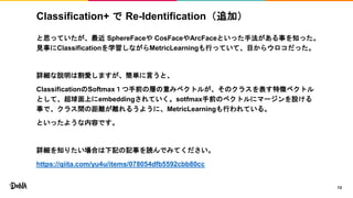 Classification+ で Re-Identification（追加）
と思っていたが、最近 SphereFaceや CosFaceやArcFaceといった手法がある事を知った。
見事にClassificationを学習しながらMetricLearningも行っていて、目からウロコだった。
詳細な説明は割愛しますが、簡単に言うと、
ClassificationのSoftmax１つ手前の層の重みベクトルが、そのクラスを表す特徴ベクトル
として、超球面上にembeddingされていく。sotfmax手前のベクトルにマージンを設ける
事で、クラス間の距離が離れるうように、MetricLearningも行われている。
といったような内容です。
詳細を知りたい場合は下記の記事を読んでみてください。
https://qiita.com/yu4u/items/078054dfb5592cbb80cc
13
 