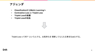 アジェンダ
• ClassificationからMetric Learningへ
• Contrastive Loss と Triplet Loss
• Triplet Lossの変遷
• Triplet Lossの改良
2
Triplet Lossって何？ という人でも、お気持ちを 理解してもらえる事をGoalとする。
 