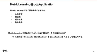 MetricLearning使ったApplication
MetricLearningがよく使われるCVタスク
• 人物同定
• 顔認識
• 画像検索
• 物体追跡
4
Metric Learningを使わなければいけない理由が、そこにはあるはず・・
=> 人物同定（Person Re-Identification）をClassificationタスクとして考えてみる
 