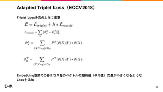 Adapted Triplet Loss（ECCV2018）
Triplet Lossを次のように変更
Embedding空間での各クラス毎のベクトルの期待値（平均値）の差が小さくなるような
Lossを追加
43
 
