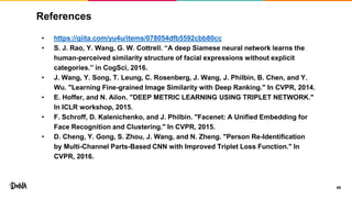 References
• https://qiita.com/yu4u/items/078054dfb5592cbb80cc
• S. J. Rao, Y. Wang, G. W. Cottrell. “A deep Siamese neural network learns the
human-perceived similarity structure of facial expressions without explicit
categories.” in CogSci, 2016.
• J. Wang, Y. Song, T. Leung, C. Rosenberg, J. Wang, J. Philbin, B. Chen, and Y.
Wu. "Learning Fine-grained Image Similarity with Deep Ranking." In CVPR, 2014.
• E. Hoffer, and N. Ailon. "DEEP METRIC LEARNING USING TRIPLET NETWORK."
In ICLR workshop, 2015.
• F. Schroff, D. Kalenichenko, and J. Philbin. "Facenet: A Unified Embedding for
Face Recognition and Clustering." In CVPR, 2015.
• D. Cheng, Y. Gong, S. Zhou, J. Wang, and N. Zheng. "Person Re-Identification
by Multi-Channel Parts-Based CNN with Improved Triplet Loss Function." In
CVPR, 2016.
45
 