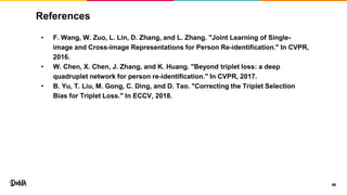 References
• F. Wang, W. Zuo, L. Lin, D. Zhang, and L. Zhang. "Joint Learning of Single-
image and Cross-image Representations for Person Re-identification." In CVPR,
2016.
• W. Chen, X. Chen, J. Zhang, and K. Huang. "Beyond triplet loss: a deep
quadruplet network for person re-identification." In CVPR, 2017.
• B. Yu, T. Liu, M. Gong, C. Ding, and D. Tao. "Correcting the Triplet Selection
Bias for Triplet Loss." In ECCV, 2018.
46
 