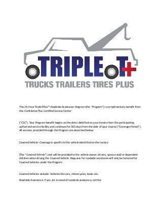 This 24-Hour TripleTPlus™ Roadside Assistance Program (the “Program”) is complimentary benefit from
this Confidence Plus Certified Service Center
(“CSC”). Your Program benefit begins on the date identified on your invoice from the participating
authorized service facility and continues for 365 days from the date of your invoice (“Coverage Period”).
All services provided through the Program are described below:
Covered Vehicle: Coverage is specific to the vehicle identified on the invoice
(The “Covered Vehicle”) and will be provided to the vehicle owner, drivers, spouse and/or dependent
children when driving the Covered Vehicle. Requests for roadside assistance will only be honored for
Covered Vehicles under the Program.
Covered Vehicles exclude: Vehicles like cars, motorcycles, boats etc..
Roadside Assistance: If you are in need of roadside assistance, call the
 