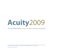 Acuity2009
Annual Middle Market Investment Banking Synopsis & Outlook




ALL RIGHTS RESERVED. NO PART OF THIS PUBLICATION MAY BE REPRODUCED OR UTILIZED IN ANY FORM OR BY ANY MEANS,
ELECTRONICALLY OR MECHANICALLY WITHOUT PRIOR PERMISSION IN WRITING FROM THE PUBLISHER.

COPYRIGHT © 2009 TripleTree, LLC
 