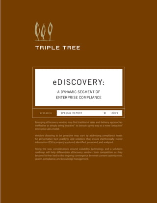 TRIPLE TREE




                eDISCOVERY:
                    A DYNAMIC SEGMENT OF
                   ENTERPRISE COMPLIANCE



    RESEARCH            S P E CIAL REPORT                       ©      2009



Emerging eDiscovery vendors may find traditional sales and delivery approaches
ineffective as simply being “reactive” to lawsuits gives way to a more “proactive”
enterprise sales model.

Vendors choosing to be proactive may start by addressing compliance needs
for preventative best practices and solutions that ensure electronically stored
information (ESI) is properly captured, identified, preserved, and analyzed.

Along the way, considerations around scalability, technology, and a solutions
roadmap will help differentiate eDiscovery vendors from competition as they
become further tied to the ongoing convergence between content optimization,
search, compliance, and knowledge management.
 