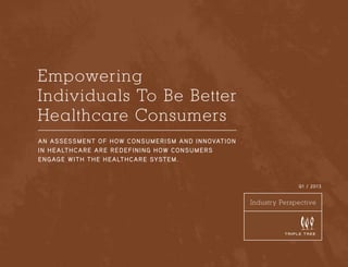 Empowering
Individuals To Be Better
Healthcare Consumers
A n ass ess m e nt o f h ow con s um eris m an d in n ovation
i n h e a lt h c a r e a r e r edef in in g h ow con s umers
e n g ag e wit h t h e h e a lt h care system.

Q1 / 2013

Industry Perspective
UNCOMMON CL ARITY

1

 