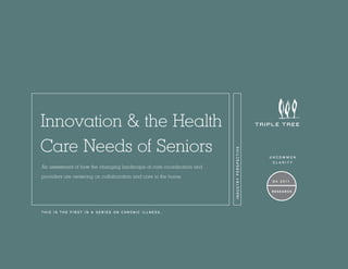 An assessment of how the changing landscape of care coordination and
providers are centering on collaboration and care in the home.

THIS IS THE FIRST IN A SERIES ON CHRONIC ILLNESS.

INDUSTRY PERSPECTIVE

Innovation & the Health
Care Needs of Seniors

uncommon
clarity

Q4 2011
Research

 