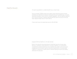 TripleTree Research
                      This report was published in a collaborative effort by our research team.



                      Since our founding, TripleTree research has created a unique mechanism by which we share
                      information and insight with an ecosystem of three distinctive yet interrelated groups – disruptive,
                      high growth businesses, financial sponsors, and global aggregators. We have aligned this approach
                      with a collective 250 years of healthcare operating experience and strive to be one of the most
                      highly regarded strategic advisors in North America.



                      To learn more, contact us at www.triple-tree.com or 952-253-5300.




                      Copyright © 2011 by TripleTree, LLC. All rights reserved.

                      No part of this publication may be reproduced or transmitted in any form or by any means,
                      electronic or mechanical, without permission in writing to TripleTree, LLC. The information
                      contained herein has been obtained from sources believed to be reliable, but the accuracy and
                      completeness of the information, and that of the opinions based thereon, are not guaranteed.
                      TripleTree, LLC may perform or seek to perform investment banking services for any company
                      referenced in this document.



                                                                              H E A LT H I N F O R M AT I O N E X C H A N G E S   |   Q2 2011   12
 