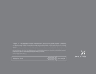 TripleTree, LLC is an independent investment bank and strategic advisor providing growth companies in healthcare
and other technology-enabled vertical industries with merger and acquisition, private capital and principal investing
services.

ALL RIGHTS RESERVED. NO PART OF THIS PUBLICATION MAY BE REPRODUCED OR UTILIZED IN ANY FORM OR BY ANY MEANS, ELECTRONICALLY
OR MECHANICALLY WITHOUT PRIOR PERMISSION IN WRITING FROM THE PUBLISHER.

COPYRIGHT © 2011 TRIPLE TREE, LCC.



                                                                                (952) 253-5300   T

 M I N N E A PO L I S   B O STO N                                                                      TRIPLE-TREE.COM
                                                                                (952) 253-5301   F
 