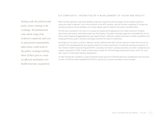 H I X C O M P L E X I T Y : I N T E N S I F I E D BY A M I S A L I G N M E N T O F V I S I O N A N D R E A L I T Y


Setting aside the political and   When the ACA legislation was being debated, proponents argued that the exchanges will be straight forward to
                                  setup and simple to operate. Lost on the architects of the ACA, however, was the inherent complexity of configuring
policy issues relating to the     insurance products around variables such as plan design, specific benefits, exclusions, and deductibles.
exchange; the fundamental         The HIX was conceived on the vision of a comparison engine and shopping portal for health insurance. Parallels
risks which range from            were drawn with popular web-based travel sites like Expedia. The public exchange supporters contended that, just as
                                  online travel shopping disaggregated the travel agent (broker) model and created new levels of market competition and
technical complexity and cost     shopping efficiency, public insurance exchanges would do the same for healthcare.

to operational sustainability     Exchanges are not drop-in products. Massive, and yet undetermined, effort will be required to make them function as
                                  intended. The interdependencies and required checks for income, qualification for alternate assistance programs (i.e.
taken alone could result in       the Children’s Health Insurance Program/CHIP), citizenship verification, subsidy calculation, and other complexities are
the public exchanges falling      integral components of HIXs. It does not take long to realize that the technology requirements alone call for far more
                                  than “typical” off-the-shelf software deployments.
short of their goal to create
                                  To help illustrate the complexity, a typical state HIX would require the following technical considerations and functions
an efficient marketplace for      in order to fulfill the needs mandated by the ACA (a partial list of solution providers is also included).

health insurance acquisition.




                                                                                                         H E A LT H I N F O R M AT I O N E X C H A N G E S   |   Q2 2011   04
 