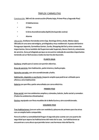 TRIPLEX CARMELITAS 
Construcción: 260 m2 de construcción (Planta baja, Primer Piso y Segundo Piso) 
• 4 Habitaciones 
• 3 Pisos 
• 6 Aires Acondicionados (Split) (Incluyendo cocina) 
• Alarma 
Ubicación: Emiliano Fernández entre Cap. Domingo Ortiz y Avda. Molas López. 
Ubicada en una zona estratégica, privilegiada y muy residencial. A pasos del Centro 
Paraguayo Japonés, Carmelitas Center, Curda, Shopping del Sol y otros comercios 
importantes. Cerca también del Supermercado Superseis, Banco Central y estaciones 
de servicio. Zona privilegiada porque se encuentra rodeada de avenidas importantes 
teniendo así un fácil acceso a todos los barrios de Asunción. 
PLANTA BAJA 
Cochera: amplia para 2 autos con portón eléctrico. 
Área de servicio: Con habitación, patio interno y baño propio. 
Quincho cerrado: con aire acondicionado y baño. 
Habitación, depósito o escritorio: (espacio amplio que podría ser utilizado para 
oficina u otra habitación) 
Galería con parrilla y patio amurallado con cerco eléctrico. 
PRIMER PISO 
Área social: con tres ambientes amplios y cómodos, balcón, baño social y comedor. 
(Todos los ambientes climatizados) 
Cocina: equipada con finos muebles de la Bella Cucina y aire acondicionado. 
SEGUNDO PISO 
Tres habitaciones: (una en suite con vestidor) y placares de primera para las otras 
con un amplio baño compartido. 
Para el confort y comodidad del hogar el segundo piso cuenta con una puerta de 
seguridad que separa las habitaciones del resto de la casa. Las habitaciones se 
encuentran a una altura que permite tener una hermosa vista del barrio. 
