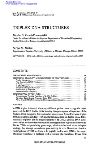 Annual Reviews 
www.annualreviews.org/aronline 
Annu.R ev. Biochem1. 995. 64:65-95 
Copyrigh©t 1 995b y AnnualR eviewsI nc. All rights reserved 
TRIPLEX DNA STRUCTURES 
Maxim D. Frank-Kamenetskii 
Centerf or AdvanceBdi otechnologya ndD epartmenotf BiomedicaEl ngineering, 
BostonU niversity,B oston,M assachuset0ts2 215 
Sergei M. Mirkin 
Depa~meonft G enetics,U niversityo f Illinois at ChicagoC, hicagoI,l linois 60612 
KEYW ORDSD: NAtr iplex, H-DNA,g ene-drugs, triplex-forming oligonucleotides, PNA 
CONTENTS 
PERSPECTIVESA NDS UMMAR.Y... ..................................... 66 
STRUCTURE, STABILITY, AND SPECIFICITY OF DNA TRIPLEXES ........... 67 
Triplex Menagerie ..................................................... 67 
Fine Structure of DNA Triplexes .......................................... 72 
H Form .............................................................. 74 
H-DNA Menagerie ..................................................... 76 
Specificity of Triplex Formation .......................................... 77 
Stabilization of Triplexes ................................................ 79 
Peptide Nucleic Acid (PNA) ............................................. 80 
BIOCHEMISTROYF TRIPLEXES. ......................................... 82 
Formation and Possible Functions of H-DNA In Vivo ......................... 82 
Targeting Basic Genetic Processes Using TFOs ............................. 86 
Three-Stranded DNA Complexes in Homologous Recombination ................ 88 
ABSTRACT 
A DNAtri plex is formedw henp yrimidineo r purine bases occupyt he major 
groove of the DNAd ouble Helix forming Hoogsteenp airs with purines of the 
Watson-Crick basepairs. Intermolecular triplexes are formed between triplex 
formingo ligonucleotides (TFO)a nd target sequenceso n duplex DNAI.n tra-molecular 
triplexes are the major elementso f H-DNAus,n usualD NAst ruc-tures, 
which are formed in homopurine-homopyrimidirneeg ions of supercoiled 
DNAs. TFOs are promising gene-drugs, which can be used in an anti-gene 
strategy, that attempt to modulate gene activity in vivo. Numerousc hemical 
modifications of TFO are known. In peptide nucleic acid (PNA), the sugar-phosphate 
backbone is replaced with a protein-like backbone. PNAs form 
0066-4154/95/0701-0065505.00 
 
