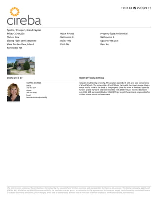 TRIPLEX IN PROSPECT
TRIPLEX IN PROSPECT
The information contained herein has been furnished by the owner(s) and or their nominee and represented by them to be accurate. The listing company, agent and
CIREBA MLS disclaims any liability or responsibility for any inaccuracies, errors or omissions in the represented information and all the information contained herein
is subject to errors, omissions, price changes, prior sale or withdrawal, without notice and is at all times subject to verification by the purchaser(s).
Spotts / Prospect, Grand Cayman
Price: CI$759,000 MLS#: 414805 Property Type: Residential
Status: New Bedrooms: 8 Bathrooms: 8
Listing Type: Semi Detached Built: 1992 Square Feet: 3036
View: Garden View, Inland Pool: No Den: No
Furnished: Yes
PRESENTED BY
TAMARA SIEMENS
Office
345-945-3171
Phone
345-926-3430
Email
tamara.siemens@remax.ky
PROPERTY DESCRIPTION
Fantastic multifamily property. This duplex is well built with one side comprising
of 4 bed/4 bath. The other side a 3 bed/3 bath. Each with their own garage. Also a
bonus studio suite in the back of the property.Great location in Prospect close to
Hurleys Grand Harbor.4 bedroom monthly rent: 3100 KYD per month3 bedroom
rent: 2300 KYD per monthStudio: $1000 KYD per monthTenants are responsible for
utilities. Great return on investment
 