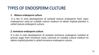TYPES OF ENDOSPERM CULTURE
1. Mature endosperm culture
It is the in vitro development of isolated mature endosperm from ripen
endospermic seed on suitable culture medium to obtain triploid plantlet is
called mature endosperm culture.
2. Immature endosperm culture
It is the in vitro development of isolated immature endosperm isolated at
precise stage from immature seed, cultured on suitable culture medium to
obtain triploid plantlet is called immature endosperm culture.
19
 