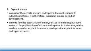 1. Explant source
• In most of the cereals, mature endosperm does not respond to
cultural conditions. It is therefore, excised at proper period of
development.
• In some families association of embryo tissue in initial stages seems
essential for proliferation of mature endosperm. In such cases, entire
seeds are used as explant. Immature seeds provide explant for non-
endospermic seeds.
 