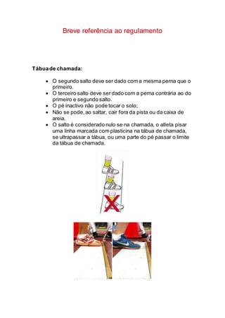 Breve referência ao regulamento
Tábuade chamada:
 O segundo salto deve ser dado com a mesma perna que o
primeiro.
 O terceiro salto deve ser dado com a perna contrária ao do
primeiro e segundo salto.
 O pé inactivo não pode tocar o solo;
 Não se pode,ao saltar, cair fora da pista ou da caixa de
areia.
 O salto é considerado nulo se na chamada, o atleta pisar
uma linha marcada com plasticina na tábua de chamada,
se ultrapassar a tábua, ou uma parte do pé passar o limite
da tábua de chamada.
 