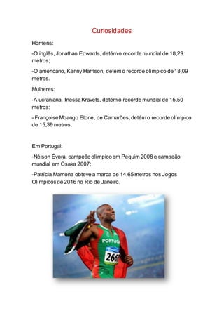 Curiosidades
Homens:
-O inglês, Jonathan Edwards, detém o recorde mundial de 18,29
metros;
-O americano, Kenny Harrison, detém o recorde olímpico de18,09
metros.
Mulheres:
-A ucraniana, InessaKravets, detém o recorde mundial de 15,50
metros:
- Françoise Mbango Etone, de Camarões,detém o recorde olímpico
de 15,39 metros.
Em Portugal:
-Nélson Évora, campeão olímpicoem Pequim 2008 e campeão
mundial em Osaka 2007;
-Patrícia Mamona obteve a marca de 14,65 metros nos Jogos
Olímpicosde 2016 no Rio de Janeiro.
 