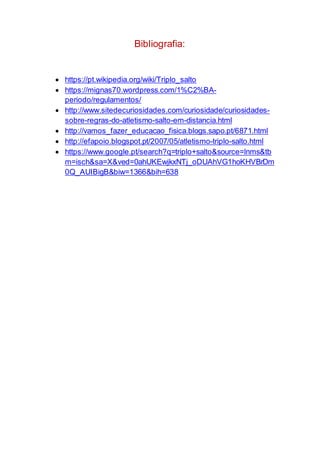 Bibliografia:
 https://pt.wikipedia.org/wiki/Triplo_salto
 https://mignas70.wordpress.com/1%C2%BA-
periodo/regulamentos/
 http://www.sitedecuriosidades.com/curiosidade/curiosidades-
sobre-regras-do-atletismo-salto-em-distancia.html
 http://vamos_fazer_educacao_fisica.blogs.sapo.pt/6871.html
 http://efapoio.blogspot.pt/2007/05/atletismo-triplo-salto.html
 https://www.google.pt/search?q=triplo+salto&source=lnms&tb
m=isch&sa=X&ved=0ahUKEwjkxNTj_oDUAhVG1hoKHVBrDm
0Q_AUIBigB&biw=1366&bih=638
 