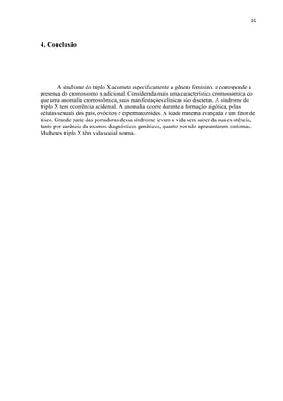 10
4. Conclusão
A síndrome do triplo X acomete especificamente o gênero feminino, e corresponde a
presença do cromossomo x adicional. Considerada mais uma característica cromossômica do
que uma anomalia cromossômica, suas manifestações clinicas são discretas. A síndrome do
triplo X tem ocorrência acidental. A anomalia ocorre durante a formação zigótica, pelas
células sexuais dos pais, ovócitos e espermatozoides. A idade materna avançada é um fator de
risco. Grande parte das portadoras dessa síndrome levam a vida sem saber da sua existência,
tanto por carência de exames diagnósticos genéticos, quanto por não apresentarem sintomas.
Mulheres triplo X têm vida social normal.
 