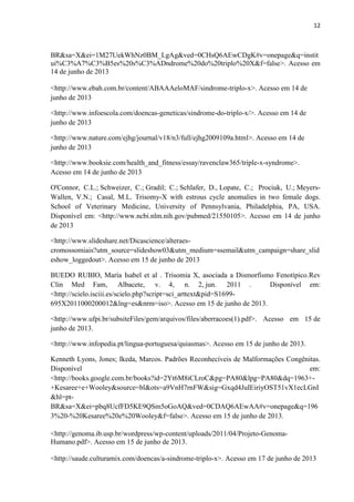 12
BR&sa=X&ei=1M27UekWhNz0BM_LgAg&ved=0CHsQ6AEwCDgK#v=onepage&q=instit
ui%C3%A7%C3%B5es%20s%C3%ADndrome%20do%20triplo%20X&f=false>. Acesso em
14 de junho de 2013
<http://www.ebah.com.br/content/ABAAAeloMAF/sindrome-triplo-x>. Acesso em 14 de
junho de 2013
<http://www.infoescola.com/doencas-geneticas/sindrome-do-triplo-x/>. Acesso em 14 de
junho de 2013
<http://www.nature.com/ejhg/journal/v18/n3/full/ejhg2009109a.html>. Acesso em 14 de
junho de 2013
<http://www.booksie.com/health_and_fitness/essay/ravenclaw365/triple-x-syndrome>.
Acesso em 14 de junho de 2013
O'Connor, C.L.; Schweizer, C.; Gradil; C.; Schlafer, D., Lopate, C.; Prociuk, U.; Meyers-
Wallen, V.N.; Casal, M.L. Trisomy-X with estrous cycle anomalies in two female dogs.
School of Veterinary Medicine, University of Pennsylvania, Philadelphia, PA, USA.
Disponível em: <http://www.ncbi.nlm.nih.gov/pubmed/21550105>. Acesso em 14 de junho
de 2013
<http://www.slideshare.net/Dicascience/alteraes-
cromossomiais?utm_source=slideshow03&utm_medium=ssemail&utm_campaign=share_slid
eshow_loggedout>. Acesso em 15 de junho de 2013
BUEDO RUBIO, María Isabel et al . Trisomia X, asociada a Dismorfismo Fenotípico.Rev
Clin Med Fam, Albacete, v. 4, n. 2, jun. 2011 . Disponível em:
<http://scielo.isciii.es/scielo.php?script=sci_arttext&pid=S1699-
695X2011000200012&lng=es&nrm=iso>. Acesso em 15 de junho de 2013.
<http://www.ufpi.br/subsiteFiles/gem/arquivos/files/aberracoes(1).pdf>. Acesso em 15 de
junho de 2013.
<http://www.infopedia.pt/lingua-portuguesa/quiasmas>. Acesso em 15 de junho de 2013.
Kenneth Lyons, Jones; Ikeda, Marcos. Padrões Reconhecíveis de Malformações Congênitas.
Disponível em:
<http://books.google.com.br/books?id=2Yt6M8iCLroC&pg=PA80&lpg=PA80&dq=1963+-
+Kesaree+e+Wooley&source=bl&ots=a9VnH7rnFW&sig=Gxqd4JuIEiriyOST51vX1ecLGnI
&hl=pt-
BR&sa=X&ei=pbq8UcfFD5KE9QSm5oGoAQ&ved=0CDAQ6AEwAA#v=onepage&q=196
3%20-%20Kesaree%20e%20Wooley&f=false>. Acesso em 15 de junho de 2013.
<http://genoma.ib.usp.br/wordpress/wp-content/uploads/2011/04/Projeto-Genoma-
Humano.pdf>. Acesso em 15 de junho de 2013.
<http://saude.culturamix.com/doencas/a-sindrome-triplo-x>. Acesso em 17 de junho de 2013
 