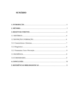SUMÁRIO
1. INTRODUÇÃO.......................................................................................................... 4
2. MÉTODO.................................................................................................................... 5
3. DESENVOLVIMENTO............................................................................................ 6
3.1 HISTÓRICO.............................................................................................................. 6
3.2 DEFINIÇÃO E FORMAÇÃO.................................................................................. 6
3.2.1 Características e Sintomas...................................................................................... 7
3.2.2 Diagnóstico............................................................................................................. 8
3.2.3 Tratamento, Cura e Prevenção................................................................................ 8
3.3 INCIDÊNCIA............................................................................................................ 8
3.4 CURIOSIDADES...................................................................................................... 8
4. CONCLUSÃO........................................................................................................... 10
5. REFERÊNCIAS BIBLIOGRÁFICAS.................................................................... 11
 