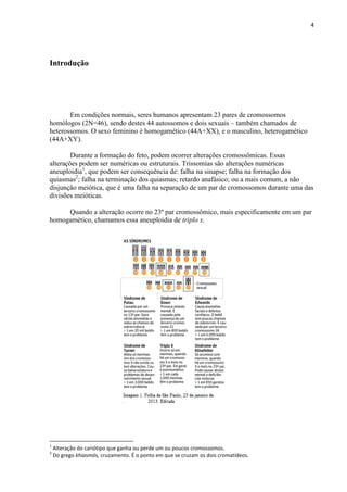 4
Introdução
Em condições normais, seres humanos apresentam 23 pares de cromossomos
homólogos (2N=46), sendo destes 44 autossomos e dois sexuais – também chamados de
heterossomos. O sexo feminino é homogamético (44A+XX), e o masculino, heterogamético
(44A+XY).
Durante a formação do feto, podem ocorrer alterações cromossômicas. Essas
alterações podem ser numéricas ou estruturais. Trissomias são alterações numéricas
aneuploidia1
, que podem ser consequência de: falha na sinapse; falha na formação dos
quiasmas2
; falha na terminação dos quiasmas; retardo anafásico; ou a mais comum, a não
disjunção meiótica, que é uma falha na separação de um par de cromossomos durante uma das
divisões meióticas.
Quando a alteração ocorre no 23º par cromossômico, mais especificamente em um par
homogamético, chamamos essa aneuploidia de triplo x.
1
Alteração do cariótipo que ganha ou perde um ou poucos cromossomos.
2
Do grego khiasmós, cruzamento. É o ponto em que se cruzam os dois cromatídeos.
 