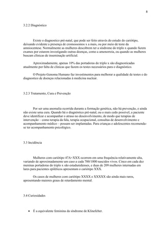 8
3.2.2 Diagnóstico
Existe o diagnostico pré-natal, que pode ser feito através do estudo do cariótipo,
deixando evidente a presença de cromossomos x a mais, ou por meio de teste da
amniocentese. Normalmente as mulheres descobrem ter a síndrome do triplo x quando fazem
exames por estarem investigando outras doenças, como a amenorreia, ou quando as mulheres
buscam clínicas de inseminação artificial.
Aproximadamente, apenas 10% das portadoras do triplo x são diagnosticadas
atualmente por falta de clinicas que fazem os testes necessários para o diagnóstico.
O Projeto Genoma Humano faz investimentos para melhorar a qualidade de testes e do
diagnostico de doenças relacionadas à medicina nuclear.
3.2.3 Tratamento, Cura e Prevenção
Por ser uma anomalia ocorrida durante a formação genética, não há prevenção, e ainda
não existe uma cura. Quando há o diagnóstico pré-natal, ou o mais cedo possível, a paciente
deve identificar e acompanhar o atraso no desenvolvimento, de modo que terapias de
intervenção – como terapia da fala, terapia ocupacional, consultas de desenvolvimento e
acompanhamento médico – possam ser implantadas. Para crianças e adolescentes recomenda-
se ter acompanhamento psicológico.
3.3 Incidência
Mulheres com cariótipo 47A+XXX ocorrem em uma frequência relativamente alta,
variando de aproximadamente um caso a cada 700/1000 nascidos vivos. Cinco em cada dez
meninas portadoras do triplo x são estadunidenses, e duas de 209 mulheres internadas em
lares para pacientes epiléticos apresentam o cariótipo XXX.
Os casos de mulheres com cariótipo XXXX e XXXXX são ainda mais raros,
apresentando maiores graus de retardamento mental.
3.4 Curiosidades
 É a equivalente feminina da síndrome de Klinefelter.
 