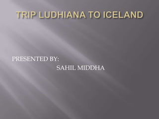 TRIP LUDHIANA TO ICELAND PRESENTED BY:                             SAHIL MIDDHA 