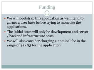 Funding

 We will bootstrap this application as we intend to
  garner a user base before trying to monetize the
  applications.
 The initial costs will only be development and server
  / backend infrastructure costs.
 We will also consider charging a nominal fee in the
  range of $1 - $3 for the application.
 