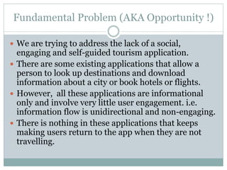 Fundamental Problem (AKA Opportunity !)

 We are trying to address the lack of a social,
  engaging and self-guided tourism application.
 There are some existing applications that allow a
  person to look up destinations and download
  information about a city or book hotels or flights.
 However, all these applications are informational
  only and involve very little user engagement. i.e.
  information flow is unidirectional and non-engaging.
 There is nothing in these applications that keeps
  making users return to the app when they are not
  travelling.
 