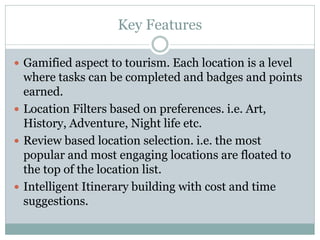 Key Features

 Gamified aspect to tourism. Each location is a level
  where tasks can be completed and badges and points
  earned.
 Location Filters based on preferences. i.e. Art,
  History, Adventure, Night life etc.
 Review based location selection. i.e. the most
  popular and most engaging locations are floated to
  the top of the location list.
 Intelligent Itinerary building with cost and time
  suggestions.
 