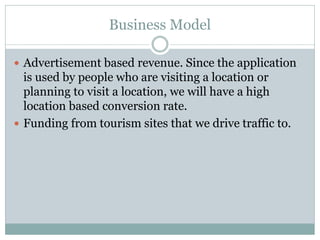 Business Model

 Advertisement based revenue. Since the application
  is used by people who are visiting a location or
  planning to visit a location, we will have a high
  location based conversion rate.
 Funding from tourism sites that we drive traffic to.
 