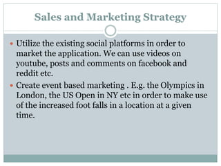 Sales and Marketing Strategy

 Utilize the existing social platforms in order to
  market the application. We can use videos on
  youtube, posts and comments on facebook and
  reddit etc.
 Create event based marketing . E.g. the Olympics in
  London, the US Open in NY etc in order to make use
  of the increased foot falls in a location at a given
  time.
 