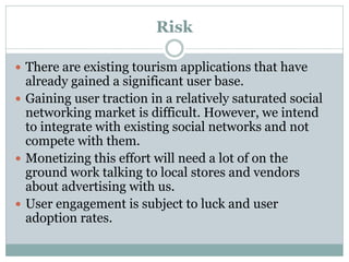 Risk

 There are existing tourism applications that have
  already gained a significant user base.
 Gaining user traction in a relatively saturated social
  networking market is difficult. However, we intend
  to integrate with existing social networks and not
  compete with them.
 Monetizing this effort will need a lot of on the
  ground work talking to local stores and vendors
  about advertising with us.
 User engagement is subject to luck and user
  adoption rates.
 