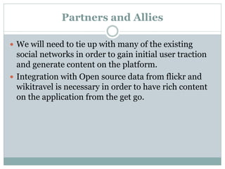 Partners and Allies

 We will need to tie up with many of the existing
  social networks in order to gain initial user traction
  and generate content on the platform.
 Integration with Open source data from flickr and
  wikitravel is necessary in order to have rich content
  on the application from the get go.
 