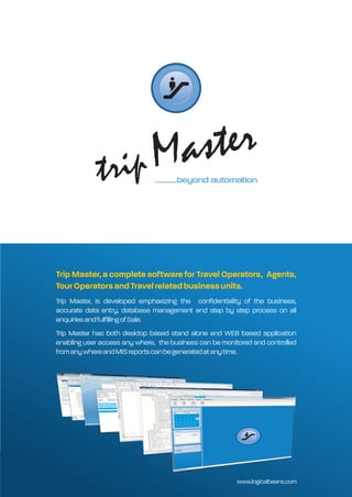 .............beyond automation




Trip Master, a complete software for Travel Operators, Agents,
Tour Operators and Travel related business units.
Trip Master, is developed emphasizing the confidentiality of the business,
accurate data entry, database management and step by step process on all
enquiries and fulfilling of Sale.
Trip Master has both desktop based stand alone and WEB based application
enabling user access any where, the business can be monitored and controlled
from any where and MIS reports can be generated at any time.




                                                         www.logicalbeans.com
 