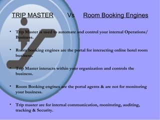 TRIP MASTER   Vs  Room Booking Engines Trip Master is used to automate and control your internal Operations/Business. Room booking engines are the portal for interacting online hotel room business. Trip Master interacts within your organization and controls the business. Room Booking engines are the portal agents & are not for monitoring your business. Trip master are for internal communication, monitoring, auditing, tracking & Security. 