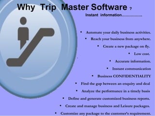 Automate your daily business activities. Reach your business from anywhere. Create a new package on fly.  Low cost.  Accurate information. Instant communication Business CONFIDENTIALITY Find the gap between an enquiry and deal  Analyze the performance in a timely basis  Define and generate customized business reports.  Create and manage business and Leisure packages.  Customize any package to the customer’s requirement. Why  Trip  Master   Software   ? Instant  information……………. 