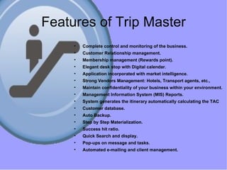 Features of Trip Master Complete control and monitoring of the business. Customer Relationship management. Membership management (Rewards point). Elegant desk stop with Digital calendar. Application incorporated with market intelligence. Strong Vendors Management: Hotels, Transport agents, etc., Maintain confidentiality of your business within your environment. Management Information System (MIS) Reports. System generates the itinerary   automatically calculating the TAC Customer database. Auto Backup. Step by Step Materialization. Success hit ratio. Quick Search and display. Pop-ups on message and tasks. Automated e-mailing and client management. 