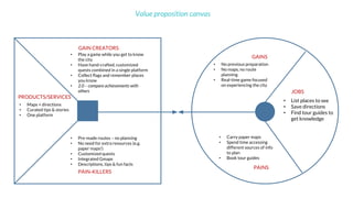 Value proposition canvas
• List places to see
• Save directions
• Find tour guides to
get knowledge
• Carry paper maps
• Spend time accessing
different sources of info
to plan
• Book tour guides
• No previous preparation
• No maps, no route
planning
• Real-time game focused
on experiencing the city
• Play a game while you get to know
the city
• Have hand-crafted, customized
quests combined in a single platform
• Collect flags and remember places
you know
• 2.0 – compare achievements with
others
• Pre-made routes – no planning
• No need for extra resources (e.g.
paper maps!)
• Customized quests
• Integrated Gmaps
• Descriptions, tips & fun facts
• Maps + directions
• Curated tips & stories
• One platform
GAINS
PAINS
JOBS
GAIN CREATORS
PAIN-KILLERS
PRODUCTS/SERVICES
 