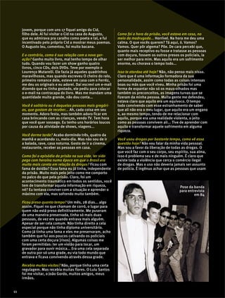 jovem, porque com uns 17 fiquei amigo do Cid,
filho dele. Aí fui visitar o Cid na casa do Augusto,
que eu admirava pra caralho como poeta e tal, e fui
incentivado pelo próprio Cid a mostrar meus poemas.
O Augusto leu, comentou, foi muito bacana.
E o contrário, como é sua relação com a nova ger-
ação? Ganho muito livro, mal tenho tempo de olhar
tudo. Quando vou fazer um show ganho quatro
livros, cinco CDs, dois DVDs. Teve por exemplo o
Lourenço Mutarelli. Ele fazia já aqueles quadrinhos
maravilhosos, mas quando escreveu O cheiro do ralo,
primeiro romance dele, esteve em casa com o Ferréz,
me deu os originais e eu adorei. Daí escrevi um e-mail
dizendo que eu tinha gostado, ele pediu para colocar
o e-mail na contracapa do livro. Mas me mandam uma
quantidade muito grande, não dou conta...
Você é solitário ou é daquelas pessoas mais gregári-
as, que gostam de receber... Ah, cada coisa em seu
momento. Adoro festa, mas também adoro ficar em
casa brincando com as crianças, vendo TV. Tem hora
que você quer sossego. Eu tenho uns horários loucos
por causa da atividade de shows, viagens...
Você dorme tarde? Acabo dormindo três, quatro da
manhã e acordando 11, meio-dia. Mas não sou de ir
a balada, rave, casa noturna. Gosto de ir a cinema,
restaurante, receber as pessoas em casa.
Como foi o episódio da prisão na sua vida, ter sido
pego com heroína numa época em que o Brasil era
muito mais careta em relação às drogas? Ficou com
fama de doidão? Essa fama eu já tinha, independente
da prisão. Muito mais pelo jeito como me comporto
no palco do que pela prisão. Claro, foi um
acontecimento traumático em todos os sentidos, você
tem de transformar aquela informação em riqueza,
né? Eu tentava conviver com a situação e aprender o
máximo com ela, mas sofrendo muito também.
Ficou preso quanto tempo? Um mês, 28 dias... algo
assim. Fiquei no que chamam de corró, o lugar para
quem não está preso definitivamente. Me puseram
de uma maneira preservada, tinha só mais duas
pessoas, de vez em quando entrava mais alguém.
Apesar de ser cela comum. Não tinha direito a cela
especial porque não tinha diploma universitário.
Como já tinha uma fama e eles me preservaram, acho
também que fui aos poucos cativando os policiais
com uma certa doçura [risos]. Algumas coisas me
foram permitidas: ter um violão para tocar, um
gravador para ouvir música... Era uma cela separada
de outra por só uma grade, eu via todo mundo que
entrava e ficava convivendo através dessa grade.
Recebia muitas visitas? Não, porque tinha uma certa
regulagem. Mas recebia muitas flores. O Lulu Santos
foi me visitar, o João Gordo, muitos amigos, meus
irmãos.
Como foi a hora da prisão, você estava em casa, no
meio da madrugada... Horrível. Na hora me deu uma
calma. O que vocês querem? Tá aqui, ó. Vamos?
Vamos. Quer pôr algema? Põe. De cara percebi que,
quanto mais receptivo eu fosse e tratasse as pessoas
com doçura, fossem os outros presos os policiais, ia
ser melhor para mim. Mas aquilo era um sofrimento
enorme, eu chorava o tempo todo...
Isso te atordoa até hoje? Não, não penso mais nisso.
Claro que é uma informação formadora da sua
personalidade, assim como todas as coisas intensas
boas ou más que você viveu. Minha prisão foi uma
forma de espantar não só os maus-olhados mas
também os preconceitos, as imagens turvas que se
fizeram da minha pessoa. Muita gente me defendeu,
estava claro que aquilo era um equívoco. O tempo
todo convivendo com esse estranhamento de saber
que ali não era o meu lugar, que aquilo era um engano
e, ao mesmo tempo, tendo de me relacionar com
aquilo, porque era uma realidade violenta, o jeito
como as pessoas convivem ali... Tive de aprender com
aquilo e transformar aquele sofrimento em alguma
riqueza.
Você usou drogas por bastante tempo, como vê essa
questão hoje? Não vou falar da minha vida pessoal.
Mas sou a favor da liberação de todas as drogas. O
que você faz com o seu corpo, seu espírito, sua alma,
isso é problema seu e de mais ninguém. É claro que
existe toda a violência que cerca o comércio ilegal
de drogas. Mas o uso não deveria jamais ser assunto
de polícia. É ingênuo achar que as pessoas que usam
Pose da banda
para entrevista
em 84
11
 