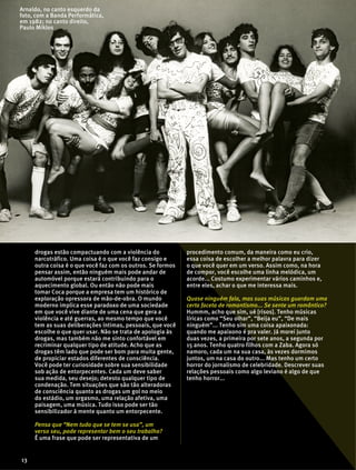 drogas estão compactuando com a violência do
narcotráfico. Uma coisa é o que você faz consigo e
outra coisa é o que você faz com os outros. Se formos
pensar assim, então ninguém mais pode andar de
automóvel porque estará contribuindo para o
aquecimento global. Ou então não pode mais
tomar Coca porque a empresa tem um histórico de
exploração opressora de mão-de-obra. O mundo
moderno implica esse paradoxo de uma sociedade
em que você vive diante de uma cena que gera a
violência e até guerras, ao mesmo tempo que você
tem as suas deliberações íntimas, pessoais, que você
escolhe o que quer usar. Não se trata de apologia às
drogas, mas também não me sinto confortável em
recriminar qualquer tipo de atitude. Acho que as
drogas têm lado que pode ser bom para muita gente,
de propiciar estados diferentes de consciência.
Você pode ter curiosidade sobre sua sensibilidade
sob ação de entorpecentes. Cada um deve saber
sua medida, seu desejo; detesto qualquer tipo de
condenação. Tem situações que são tão alteradoras
de consciência quanto as drogas um gol no meio
do estádio, um orgasmo, uma relação afetiva, uma
paisagem, uma música. Tudo isso pode ser tão
sensibilizador à mente quanto um entorpecente.
Pensa que “Nem tudo que se tem se usa”, um
verso seu, pode representar bem o seu trabalho?
É uma frase que pode ser representativa de um
procedimento comum, da maneira como eu crio,
essa coisa de escolher a melhor palavra para dizer
o que você quer em um verso. Assim como, na hora
de compor, você escolhe uma linha melódica, um
acorde... Costumo experimentar vários caminhos e,
entre eles, achar o que me interessa mais.
Quase ninguém fala, mas suas músicas guardam uma
certa faceta de romantismo... Se sente um romântico?
Hummm, acho que sim, ué [risos]. Tenho músicas
líricas como “Seu olhar”, “Beija eu”, “De mais
ninguém”... Tenho sim uma coisa apaixonada:
quando me apaixono é pra valer. Já morei junto
duas vezes, a primeira por sete anos, a segunda por
15 anos. Tenho quatro filhos com a Zaba. Agora só
namoro, cada um na sua casa, às vezes dormimos
juntos, um na casa do outro... Mas tenho um certo
horror do jornalismo de celebridade. Descrever suas
relações pessoais como algo leviano é algo de que
tenho horror...
13
Arnaldo, no canto esquerdo da
foto, com a Banda Performática,
em 1982; no canto direito,
Paulo Miklos
 