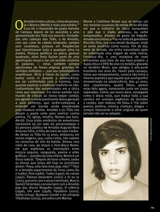 O
Arnaldoémeiocubista,cheiodepontas;
já o Branco [Mello] é mais placentário.”
Essa foi a impressão do poeta Haroldo
de Campos depois de ter assistido a uma
apresentação dos Titãs nos anos 80. Verdade:
das oito cabeças dos Titãs, a de Arnaldo,
com seu corte de cabelo arrepiado, sempre
sem costeletas, pulsava em freqüências
que hipnotizavam toda e qualquer alma na
platéia. Postura epilética no palco, gestual
quebrado, olhar feroz faziam parte de uma
aglutinação visual a dar um sentido virulento
às palavras — estas também sempre
aglutinadas de forma original, grávidas de
sentidos múltiplos —, que seu cantofalaberro
amplificava. Vê-lo à frente da banda, como
tantas vezes vi durante a adolescência,
era ser confrontado com o extremo, isso
quando explorar a violência implícita no não-
conformismo das extremidades era a única
coisa que importava. Era tomar partido num
mundo de críticas ao nosso torpor cordial,
era agredir o medo paralisante dessa geração
a qual pertenço, que recém-começava a
entender um mundo ainda anestesiado
pela ditadura militar. Arnaldo e os Titãs nos
davam o pasto certo para ruminar contra
polícia, TV, Igreja, miséria. Nomes aos bois:
AA-UU. Essa visão romântica do extremismo
representa só um lado da personalidade e
da persona pública de Arnaldo Augusto Nora
Antunes Filho, o filho do meio de sete irmãos.
Ao deixar os Titãs há 15 anos, embarcou em
outras viagens, que, como conta, não cabiam
no consenso de oito da banda. Deixou isso
claro de cara, ao lançar o livro-disco Nome,
em que explorava as interseções entre
música popular, vanguarda, poesia e artes
gráficas — paixões da vida inteira. Nome é um
disco radical. “Depois de fazer o Nome, todos
os discos que lanço até hoje os jornalistas
dizem: ‘Poxa, este veio mais pop, não?’.” Pois
é: o Arnaldo experimental de livros como Ou
e (1982), Psia (1986), Tudos (1990), As coisas
(1992), Palavra desordem (2002) e Et eu tu
(2003, parceria com a atual namorada, Marcia
Xavier) há tempos convive bem com o Arnaldo
pop dos discos Ninguém (1995), O silêncio
(1996), Um som (1998), Paradeiro (2001),
Saiba (2004), Qualquer (2006) e do ultrapop
Tribalistas (2003), encontro com Marisa
Monte e Carlinhos Brown que se tornou um
dos maiores sucessos de venda desta década
em que a indústria do disco banqueteia
o pão que o diabo amassou, ou colhe
tempestades, ditados ao gosto do freguês.
Arnaldo encontrou a Trip na sede da gravadora
Biscoito Fino, sua casa desde Qualquer, onde
se sente acolhido como nunca. Fim de dia,
meio de feriado, ele vinha tresnoitado após
ter enfrentado uma viagem de noite inteira,
Fortaleza–Rio, e uma maratona de nove
entrevistas para falar de seu novo projeto: a
dupla disco e DVD Ao vivo no estúdio, gravada
no lendário Mosh, que abrigou o pós-punk
brasileiro nos anos 80. Talvez pelo cansaço,
talvez por temperamento, carioca não tinha a
mesma aspereza que aquele que acompanhei
mesmerizado na adolescência. Aos 47 anos,
dois casamentos, quatro filhos, parece
estar feliz agora, namorando junto em casas
separadas. Calmo, por vezes doce, sossegado
como o disco novo, que traduz toda a sua
carreira em arranjos orgânicos de teclados
e cordas, sem rodeios ele falou à Trip sobre
poesia, política, música, crianças, drogas —
sempre mostrando o olhar original de quem
(ainda) não vai se adaptar.
FOTOARQUIVOPESSOAL
04
 