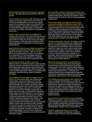 Em que lugar do mundo você nunca tocou e gostaria
de tocar? No Japão. Nunca fui ao Oriente, adoraria ir
para lá.
Como era viajar com todos os Titãs? No início, quando
estourou o sucesso, a gente fazia cinco shows por
semana. Era desgastante, mas tudo o que a gente
queria. Foi uma época em que o rock nacional ficou
bastante popular. Tinha muito investimento, casa
de shows abrindo pelo Brasil todo, convites para
entrevistas nas rádios, participação no programa do
Chacrinha...
Chegou a fazer aqueles shows com playback da
caravana do Chacrinha? Sim, claro. Uma vez, fizemos
pela Baixada Fluminense. Estávamos em dois carros,
quatro titãs em cada um. Um dos carros não chegou,
furou um pneu, e na hora da apresentação só tinha
metade da banda. Foi engraçado, com guitarrista na
bateria [Risos]
Você se dá bem hoje com seus antigos companheiros?
Participei do encontro dos Titãs com os Paralamas
agora; me dou bem com eles... Vejo um ou outro
de vez em quando, queria ver mais, mas acabamos
nos vendo pouco. Eu tenho saudades quando os
reencontro, quando estou matando as saudades
[risos], mas normalmente não fico pensando nisso
Quando saiu dos Titãs, já sabia o seu rumo?
Sabia. Eu tinha um desejo de mostrar coisas que não
caberiam naquele consenso de oito pessoas e de ter
mais espaço para experimentar outras soluções de
instrumentação, outros gêneros, jeitos de cantar. Saí
muito motivado para fazer o Nome, um trabalho super
demorado, juntando música, poesia, animação
em vídeo...
Você trabalha com som, palavra e imagem. Se con-
sidera um renascentista? Não. Isso é herança da
modernidade, que foi recriando esse link entre
linguagens que foram de certa forma separadas
pela civilização. Em sociedades primitivas, não há
separação entre vida e arte. A música está sempre
relacionada à dança, a um culto, e não há artes
plásticas: o que tem é utilitário, uma panela, um
totem, tudo misturado. A civilização foi separando:
música é pra ser ouvida, literatura é pra ser lida, e a
modernidade misturou, você passa a ter trabalhos
visuais que usam palavra, poemas sonoros. Isso
também confundiu repertórios, alto e baixo: essa
coisa de juntar música brega e música erudita —
sempre tive gosto por essas pontas, nunca tive gosto
médio. Gostava mais da música da AM e também
de uma música esquisita, experimental, do que da
coisa bem-acabada, que eu acho insossa. Sempre
vi potência nas pontas. Conforme se desenvolveu
a tecnologia digital, isso se misturou ainda mais,
criou-se um território propício a essa influência entre
diferentes códigos.
Na sua opinião, vivemos num tempo de excesso de in-
formações? Eu gosto disso. Não gostei por exemplo do
projeto Cidade Limpa. Gosto da coisa urbana. Gosto
daquele monte de anúncio e letreiro, daquela poluição
visual [risos]...
Em um texto antigo, você negava o rótulo de rock
nacional para bandas tão diferentes quanto Titãs e
Absyntho e que MPB era música pra boi dormir... Foi
uma provocação. Nunca tive esse preconceito contra
a MPB: ao mesmo tempo que ouvia Led Zeppelin,
Jimi Hendrix, Beatles, Rolling Stones, ouvia Caetano
Veloso, Gilberto Gil, Jorge Benjor, Paulinho da Viola...
Minha formação vem da convivência com reggae,
funk, MPB, samba dos anos 20, 30, 40, bossa nova,
jovem guarda. E o próprio rock é tão mutante
Falando em formação, como era ser moleque no Brasil
dos anos 70? Estudei no Equipe, um colégio muito
liberal, um oásis na ditadura, muitos professores
de esquerda. Era maravilhoso, havia um contexto
propício à criação, um centro cultural onde muitas
vezes passavam vídeos censurados, o Serginho
Groisman era o produtor cultural, levava shows...
E tinha o movimento estudantil, cheguei a ir a
passeatas, fugir de bombas de gás lacrimogêneo...
Enfim, tinha uma participação política e uma
efervescência cultural intensas.
Não havia separação entre a turma da política e
a turma da arte? Essas duas coisas faziam parte
do repertório da minha adolescência. Eu já tinha
interesse pelo rock’n’roll, tropicália, Novos Baianos,
Luiz Melodia, e, ao mesmo tempo que tinha o desejo
de participar politicamente, eu não queria me
submeter àquele discurso engessado da esquerda
radical. Nas assembléias de alunos das quais a gente
participava, tentava inserir uma coloquialidade..
Foi no Equipe que você começou com a poesia? Foi
antes, no colégio São Domingos, um colégio de
aplicação da PUC, e no Luis de Camões, que era mais
tradicional.Eu desenhava também nesta época, e
tinha aula de violão em casa. Quando aprendi os
primeiros acordes, começava também a querer fazer
canções. Não gostava de tirar a música dos outros.
Ia meio que inventando uma harmonia pra que eu
pudesse cantar,
experimentando...
E quem foram os seus primeiros poetas? Fernando
Pessoa, os concretos... Fiquei encantado com aquela
caixa do Augusto de Campos, poemas soltos, e, é
claro, os poetas modernistas, Oswald [de Andrade],
Mário [de Andrade], [Manuel] Bandeira, João Cabral
[de Melo Neto], também foram uma descoberta...
A poesia confessional, lírica, te cansa? Tem
poetas confessionais maravilhosos, o Herberto
Helder, mesmo o Pessoa, o Vinicius [de Moraes],
05
 