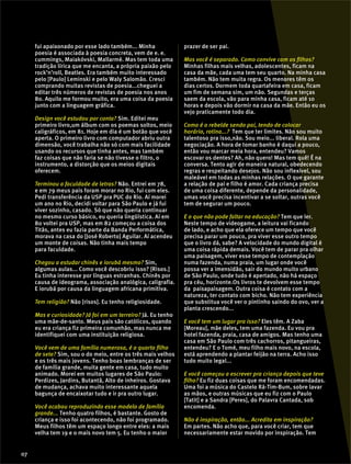 fui apaixonado por esse lado também... Minha
poesia é associada à poesia concreta, vem de e. e.
cummings, Maiakóvski, Mallarmé. Mas tem toda uma
tradição lírica que me encanta, a própria paixão pelo
rock’n’roll, Beatles. Era também muito interessado
pelo [Paulo] Leminski e pelo Waly Salomão. Cresci
comprando muitas revistas de poesia...cheguei a
editar três números de revistas de poesia nos anos
80. Aquilo me formou muito, era uma coisa da poesia
junto com a linguagem gráfica.
Design você estudou por conta? Sim. Editei meu
primeiro livro,um álbum com os poemas soltos, meio
caligráficos, em 81. Hoje em dia é um botão que você
aperta. O primeiro livro com computador abriu outra
dimensão, você trabalha não só com mais facilidade
usando os recursos que tinha antes, mas também
faz coisas que não faria se não tivesse o filtro, o
instrumento, a distorção que os meios digitais
oferecem.
Terminou a faculdade de letras? Não. Entrei em 78,
e em 79 meus pais foram morar no Rio, fui com eles.
Pedi transferência da USP pra PUC do Rio. Aí morei
um ano no Rio, decidi voltar para São Paulo e já fui
viver sozinho, casado. Só que não queria continuar
no mesmo curso básico, eu queria lingüística. Aí em
80 voltei pra USP, mas em 82 começou a coisa dos
Titãs, antes eu fazia parte da Banda Performática,
morava na casa do [José Roberto] Aguilar. Aí acendeu
um monte de coisas. Não tinha mais tempo
para faculdade.
Chegou a estudar chinês e iorubá mesmo? Sim,
algumas aulas... Como você descobriu isso? [Risos.]
Eu tinha interesse por línguas estranhas. Chinês por
causa de ideograma, associação analógica, caligrafia.
E iorubá por causa da linguagem africana primitiva.
Tem religião? Não [risos]. Eu tenho religiosidade.
Mas e curiosidade? Já foi em um terreiro? Já. Eu tenho
uma mãe-de-santo. Meus pais são católicos, quando
eu era criança fiz primeira comunhão, mas nunca me
identifiquei com uma instituição religiosa.
Você vem de uma família numerosa, é o quarto filho
de sete? Sim, sou o do meio, entre os três mais velhos
e os três mais jovens. Tenho boas lembranças de ser
de família grande, muita gente em casa, tudo muito
animado. Morei em muitos lugares de São Paulo:
Perdizes, Jardins, Butantã, Alto de inheiros. Gostava
de mudança, achava muito interessante aquela
bagunça de encaixotar tudo e ir pra outro lugar.
Você acabou reproduzindo esse modelo de família
grande... Tenho quatro filhos, é bastante. Gosto de
criança e isso foi acontecendo, não foi programado.
Meus filhos têm um espaço longo entre eles: a mais
velha tem 19 e o mais novo tem 5. Eu tenho o maior
prazer de ser pai.
Mas você é separado. Como convive com os filhos?
Minhas filhas mais velhas, adolescentes, ficam na
casa da mãe, cada uma tem seu quarto. Na minha casa
também. Não tem muita regra. Os menores têm os
dias certos. Dormem toda quartafeira em casa, ficam
um fim de semana sim, um não. Segundas e terças
saem da escola, vão para minha casa, ficam até 10
horas e depois vão dormir na casa da mãe. Então eu os
vejo praticamente todo dia.
Como é o rebelde sendo pai, tendo de colocar
horário, rotina...? Tem que ter limites. Não sou muito
talentoso pra isso,não. Sou meio... liberal. Rola uma
negociação. A hora de tomar banho é daqui a pouco,
então vou marcar meia hora, entendeu? Vamos
escovar os dentes? Ah, não quero! Mas tem quê! É na
conversa. Tento agir de maneira natural, obedecendo
regras e respeitando desejos. Não sou inflexível, sou
maleável em todas as minhas relações. O que garante
a relação de pai e filho é amor. Cada criança precisa
de uma coisa diferente, depende da personalidade,
umas você precisa incentivar a se soltar, outras você
tem de segurar um pouco.
E o que não pode faltar na educação? Tem que ler.
Neste tempo de videogame, a leitura vai ficando
de lado, e acho que ela oferece um tempo que você
precisa parar um pouco, pra viver esse outro tempo
que o livro dá, sabe? A velocidade do mundo digital é
uma coisa rápida demais. Você tem de parar pra olhar
uma paisagem, viver esse tempo de contemplação
numa fazenda, numa praia, um lugar onde você
possa ver a imensidão, sair do mundo muito urbano
de São Paulo, onde tudo é apertado, não há espaço
pra céu, horizonte.Os livros te devolvem esse tempo
da paisapaisagem. Outra coisa é contato com a
natureza, ter contato com bicho. Não tem experiência
que substitua você ver o pintinho saindo do ovo, ver a
planta crescendo...
E você tem um lugar pra isso? Eles têm. A Zaba
[Moreau], mãe deles, tem uma fazenda. Eu vou pra
hotel fazenda, praia, casa de amigos. Mas tenho uma
casa em São Paulo com três cachorros, pitangueiras,
entendeu? E o Tomé, meu filho mais novo, na escola,
está aprendendo a plantar feijão na terra. Acho isso
tudo muito legal...
E você começou a escrever pra criança depois que teve
filho? Eu fiz duas coisas que me foram encomendadas.
Uma foi a música do Castelo Rá-Tim-Bum, sobre lavar
as mãos, e outras músicas que eu fiz com o Paulo
[Tatit] e a Sandra [Peres], do Palavra Cantada, sob
encomenda.
Não é inspiração, então... Acredita em inspiração?
Em partes. Não acho que, para você criar, tem que
necessariamente estar movido por inspiração. Tem
07
 