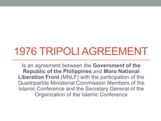 1976 TRIPOLI AGREEMENT
Is an agreement between the Government of the
Republic of the Philippines and Moro National
Liberation Front (MNLF) with the participation of the
Quadripartite Ministerial Commission Members of the
Islamic Conference and the Secretary General of the
Organization of the Islamic Conference
 