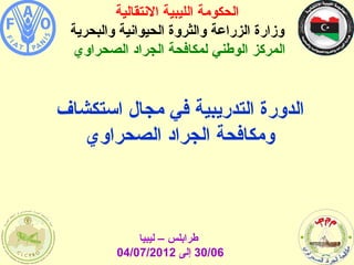 ‫الحكومة الليبية النتقالية‬
 ‫وزارة الزراعة والثروة الحيوانية والبحرية‬
 ‫المركز الوطني لمكافحة الجراد الصحراوي‬


‫الدورة التدريبية في مجال استكشاف‬
   ‫ومكافحة الجراد الصحراوي‬



             ‫طرابلس – ليبيا‬
         ‫60/03 إلى 2102/70/40‬
 