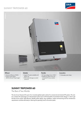Efficient
•	Maximum efficiency of 98.8%
•	Superior power density: 	
60 kW with only 75 kg of weight
Flexible
•	DC input voltage of up to 1000 V
•	Flexible DC solutions with custo-
mer-specific PV array combiner
boxes
Innovative
•	Cutting-edge system design
Reliable
•	Superior PV system availability with
60-kW units
•	SMA Inverter Manager as central 	
control unit
SUNNY TRIPOWER 60
The Best of Two Worlds
The new Sunny Tripower 60 is part of an innovative global system solution for commercial and industrial PV systems. This solu-
tion combines the advantages of a decentralized system layout with the benefits of centralized inverter designs in order to get
the best of two worlds. High efficiency, flexible system design, easy installation, simple commissioning and low maintenance
requirements contribute decisively to reducing the operating costs for the entire system.
STP60-10
SUNNY TRIPOWER 60
 